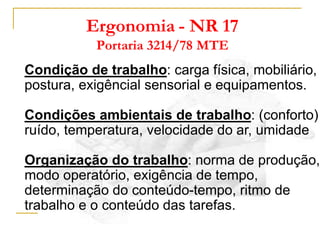 Ergonomia - NR 17
Portaria 3214/78 MTE
Condição de trabalho: carga física, mobiliário,
postura, exigêncial sensorial e equipamentos.
Condições ambientais de trabalho: (conforto)
ruído, temperatura, velocidade do ar, umidade
Organização do trabalho: norma de produção,
modo operatório, exigência de tempo,
determinação do conteúdo-tempo, ritmo de
trabalho e o conteúdo das tarefas.
 