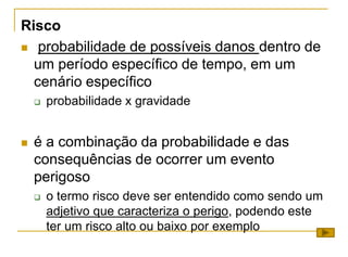 Risco
 probabilidade de possíveis danos dentro de
um período específico de tempo, em um
cenário específico
 probabilidade x gravidade
 é a combinação da probabilidade e das
consequências de ocorrer um evento
perigoso
 o termo risco deve ser entendido como sendo um
adjetivo que caracteriza o perigo, podendo este
ter um risco alto ou baixo por exemplo
 