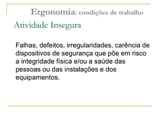 Atividade Insegura
Falhas, defeitos, irregularidades, carência de
dispositivos de segurança que põe em risco
a integridade física e/ou a saúde das
pessoas ou das instalações e dos
equipamentos.
Ergonomia: condições de trabalho
 