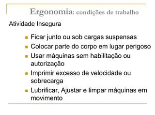  Ficar junto ou sob cargas suspensas
 Colocar parte do corpo em lugar perigoso
 Usar máquinas sem habilitação ou
autorização
 Imprimir excesso de velocidade ou
sobrecarga
 Lubrificar, Ajustar e limpar máquinas em
movimento
Atividade Insegura
Ergonomia: condições de trabalho
 