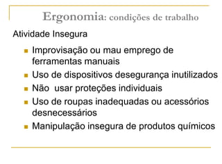  Improvisação ou mau emprego de
ferramentas manuais
 Uso de dispositivos desegurança inutilizados
 Não usar proteções individuais
 Uso de roupas inadequadas ou acessórios
desnecessários
 Manipulação insegura de produtos químicos
Atividade Insegura
Ergonomia: condições de trabalho
 