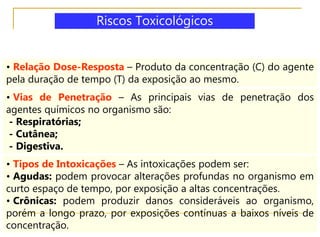 • Relação Dose-Resposta – Produto da concentração (C) do agente
pela duração de tempo (T) da exposição ao mesmo.
• Vias de Penetração – As principais vias de penetração dos
agentes químicos no organismo são:
- Respiratórias;
- Cutânea;
- Digestiva.
• Tipos de Intoxicações – As intoxicações podem ser:
• Agudas: podem provocar alterações profundas no organismo em
curto espaço de tempo, por exposição a altas concentrações.
• Crônicas: podem produzir danos consideráveis ao organismo,
porém a longo prazo, por exposições contínuas a baixos níveis de
concentração.
Riscos Toxicológicos
 
