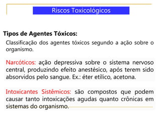 Tipos de Agentes Tóxicos:
Classificação dos agentes tóxicos segundo a ação sobre o
organismo.
Narcóticos: ação depressiva sobre o sistema nervoso
central, produzindo efeito anestésico, após terem sido
absorvidos pelo sangue. Ex.: éter etílico, acetona.
Intoxicantes Sistêmicos: são compostos que podem
causar tanto intoxicações agudas quanto crônicas em
sistemas do organismo.
Riscos Toxicológicos
 