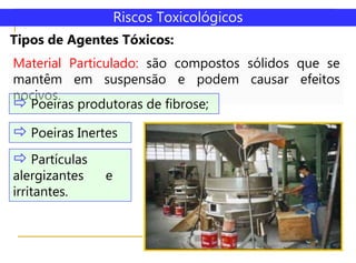 Tipos de Agentes Tóxicos:
Riscos Toxicológicos
Material Particulado: são compostos sólidos que se
mantêm em suspensão e podem causar efeitos
nocivos.
 Poeiras produtoras de fibrose;
 Poeiras Inertes
 Partículas
alergizantes e
irritantes.
 