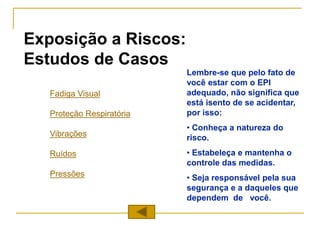Exposição a Riscos:
Estudos de Casos
Fadiga Visual
Proteção Respiratória
Vibrações
Ruídos
Pressões
Lembre-se que pelo fato de
você estar com o EPI
adequado, não significa que
está isento de se acidentar,
por isso:
• Conheça a natureza do
risco.
• Estabeleça e mantenha o
controle das medidas.
• Seja responsável pela sua
segurança e a daqueles que
dependem de você.
 