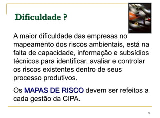 78
Dificuldade ?
A maior dificuldade das empresas no
mapeamento dos riscos ambientais, está na
falta de capacidade, informação e subsídios
técnicos para identificar, avaliar e controlar
os riscos existentes dentro de seus
processo produtivos.
Os MAPAS DE RISCO devem ser refeitos a
cada gestão da CIPA.
 