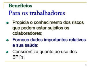 79
Benefícios
Para os trabalhadores
Propicia o conhecimento dos riscos
que podem estar sujeitos os
colaboradores;
Fornece dados importantes relativos
a sua saúde;
Conscientiza quanto ao uso dos
EPI´s.
 