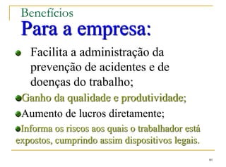 80
Benefícios
Para a empresa:
Facilita a administração da
prevenção de acidentes e de
doenças do trabalho;
Ganho da qualidade e produtividade;
Aumento de lucros diretamente;
Informa os riscos aos quais o trabalhador está
expostos, cumprindo assim dispositivos legais.
 