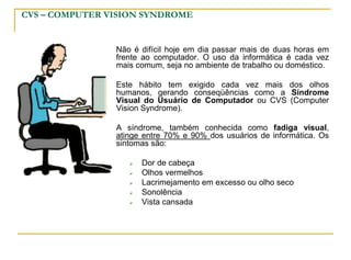 CVS – COMPUTER VISION SYNDROME
Não é difícil hoje em dia passar mais de duas horas em
frente ao computador. O uso da informática é cada vez
mais comum, seja no ambiente de trabalho ou doméstico.
Este hábito tem exigido cada vez mais dos olhos
humanos, gerando conseqüências como a Síndrome
Visual do Usuário de Computador ou CVS (Computer
Vision Syndrome).
A síndrome, também conhecida como fadiga visual,
atinge entre 70% e 90% dos usuários de informática. Os
sintomas são:
 Dor de cabeça
 Olhos vermelhos
 Lacrimejamento em excesso ou olho seco
 Sonolência
 Vista cansada
 
