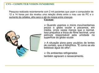 CVS – COMPUTER VISION SYNDROME
Pesquisa realizada recentemente com 2 mil pacientes que usam o computador de
12 a 14 horas por dia revelou uma relação direta entre o mau uso do PC e o
aumento da cefaléia, olho seco e até da miopia entre crianças.
Causas:
 Quando usamos o micro movimentamos
pouco o globo ocular e piscamos, em
média, cinco vezes menos que o normal.
Isso prejudica a troca do filme lacrimal, uma
película responsável pela umidade na
superfície do globo ocular.
 A situação piora para usuários de lentes
de contato, que é hidrofílica. "É como se ela
bebesse água do olho".
 Os ambientes refrigerados
também agravam o ressecamento.
 