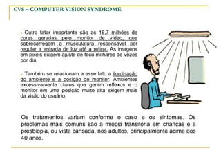 CVS – COMPUTER VISION SYNDROME
 Outro fator importante são as 16,7 milhões de
cores geradas pelo monitor de vídeo, que
sobrecarregam a musculatura responsável por
regular a entrada de luz até a retina. As imagens
em pixels exigem ajuste de foco milhares de vezes
por dia.
 Também se relacionam a esse fato a iluminação
do ambiente e a posição do monitor. Ambientes
excessivamente claros que geram reflexos e o
monitor em uma posição muito alta exigem mais
da visão do usuário.
Os tratamentos variam conforme o caso e os sintomas. Os
problemas mais comuns são a miopia transitória em crianças e a
presbiopia, ou vista cansada, nos adultos, principalmente acima dos
40 anos.
 