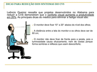 DICAS PARA REDUÇÃO DOS SINTOMAS DO CVS
 O monitor deve ficar 10° a 20° abaixo do nível dos olhos;
 A distância entre a tela do monitor e os olhos deve ser de
60 cm;
 O monitor não deve ficar de frente para a janela, pois a
luminosidade causa ofuscamento, nem de costas porque
forma sombras e reflexos que usam desconforto;
Leôncio Queiroz ressalta que projetos desenvolvidos no Alabama para
reduzir a CVS demonstram que o conforto visual aumenta a produtividade
em 20%. As principais dicas do médico para eliminar a fadiga visual são:
 