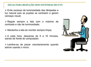  Evite excesso de luminosidade das lâmpadas e
luz natural pois as pupilas se contraem e geram
cansaço visual;
 Regule sempre a tela com o máximo de
contraste e não de luminosidade;
 Mantenha a tela do monitor sempre limpa;
 A cada hora, descanse de 5 a 10 minutos,
saindo de frente do computador;
 Lembre-se de piscar voluntariamente quando
estiver usando o micro.
DICAS PARA REDUÇÃO DOS SINTOMAS DO CVS
 