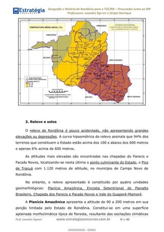 Geografia e História de Rondônia para o TCE/RO Procurador junto ao MP
Professores: Leandro Signori e Sérgio Henrique
Prof. Leandro Signori www.estrategiaconcursos.com.br 9 de 43
3. Relevo e solos
O relevo de Rondônia é pouco acidentado, não apresentando grandes
elevações ou depressões. A curva hipsométrica do relevo assinala que 94% dos
terrenos que constituem o Estado estão acima dos 100 e abaixo dos 600 metros
e apenas 6% acima de 600 metros.
As altitudes mais elevadas são encontradas nas chapadas do Parecis e
Pacaás Novos, localizando-se nesta última o ponto culminante do Estado, o Pico
de Tracuá com 1.120 metros de altitude, no município de Campo Novo de
Rondônia.
No entanto, o relevo apresentado é constituído por quatro unidades
geomorfológicas: Planície Amazônica, Encosta Setentrional do Planalto
Brasileiro, Chapada dos Parecis e Pacaás Novos e Vale do Guaporé-Mamoré.
A Planície Amazônica apresenta a altitude de 90 a 200 metros em sua
porção limitada pelo Estado de Rondônia. Constitui-se em uma superfície
aplainada morfoclimática típica de floresta, resultante das oscilações climáticas
0
00000000000 - DEMO
 