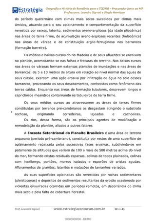 Geografia e História de Rondônia para o TCE/RO Procurador junto ao MP
Professores: Leandro Signori e Sérgio Henrique
Prof. Leandro Signori www.estrategiaconcursos.com.br 10 de 43
do período quaternário com climas mais secos sucedidos por climas mais
úmidos, atuando para o seu aplainamento e compartimentação da superfície
revestida por seixos, laterito, sedimentos areno-argilosos (da idade pliocênica)
nas áreas de terra firme, de acumulação areno-argilosos recentes (holocênica)
nas áreas de várzea e de constituição argilo-ferruginosa nos barrancos
(formação barreira).
Os médios e baixos cursos do rio Madeira e de seus afluentes se encaixam
na planície, acomodando-se nas falhas e fraturas do terreno. Nos baixos cursos
nas áreas de várzeas formam extensas planícies de inundações e nas áreas de
barrancos, de 5 a 10 metros de altura em relação ao nível normal das águas de
seus cursos, exercem uma ação erosiva por infiltração de água no solo desses
barrancos, provocando os seus desabamentos, conhecidos como fenômeno das
terras caídas. Enquanto nas áreas de formação tubulares, descrevem longos e
caprichosos meandros contornando os tabuleiros de terra firme.
Os seus médios cursos ao atravessarem as áreas de terras firmes
constituídas por terrenos pré-cambrianos os desgastam atingindo o substrato
rochoso, originando corredeiras, lajeados e cachoeiras.
Os rios, dessa forma, são os principais agentes de modificação e
remodelação da planície, aliados a outros fatores
A Encosta Setentrional do Planalto Brasileiro é uma área de terreno
arqueano (período pré-cambriano), constituída por restos de uma superfície de
aplainamento rebaixada pelas sucessivas fases erosivas, subdivindo-se em
patamares de altitudes que variam de 100 a mais de 500 metros acima do nível
do mar, formando cristas residuais esparsas, colinas de topos plainados, colinas
com inselbergs, pontões, morros isolados e esporões de cristas agudas.
Afloramentos de granitos, lateritos e matacões de tamanhos variados.
As suas superfícies aplainadas são revestidas por rochas sedimentares
(pleistocenas) e depósitos de sedimentos resultantes da erosão ocasionada por
violentas enxurradas ocorridas em períodos remotos, em decorrência do clima
mais seco e pela falta de cobertura florestal.
0
00000000000 - DEMO
 