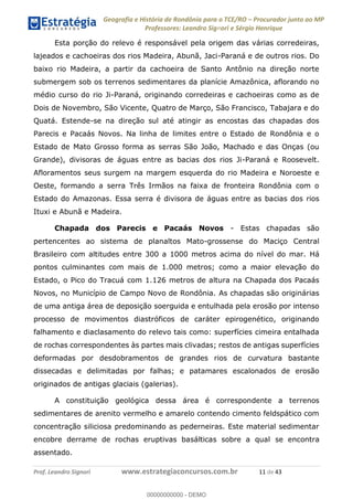 Geografia e História de Rondônia para o TCE/RO Procurador junto ao MP
Professores: Leandro Signori e Sérgio Henrique
Prof. Leandro Signori www.estrategiaconcursos.com.br 11 de 43
Esta porção do relevo é responsável pela origem das várias corredeiras,
lajeados e cachoeiras dos rios Madeira, Abunã, Jaci-Paraná e de outros rios. Do
baixo rio Madeira, a partir da cachoeira de Santo Antônio na direção norte
submergem sob os terrenos sedimentares da planície Amazônica, aflorando no
médio curso do rio Ji-Paraná, originando corredeiras e cachoeiras como as de
Dois de Novembro, São Vicente, Quatro de Março, São Francisco, Tabajara e do
Quatá. Estende-se na direção sul até atingir as encostas das chapadas dos
Parecis e Pacaás Novos. Na linha de limites entre o Estado de Rondônia e o
Estado de Mato Grosso forma as serras São João, Machado e das Onças (ou
Grande), divisoras de águas entre as bacias dos rios Ji-Paraná e Roosevelt.
Afloramentos seus surgem na margem esquerda do rio Madeira e Noroeste e
Oeste, formando a serra Três Irmãos na faixa de fronteira Rondônia com o
Estado do Amazonas. Essa serra é divisora de águas entre as bacias dos rios
Ituxi e Abunã e Madeira.
Chapada dos Parecis e Pacaás Novos - Estas chapadas são
pertencentes ao sistema de planaltos Mato-grossense do Maciço Central
Brasileiro com altitudes entre 300 a 1000 metros acima do nível do mar. Há
pontos culminantes com mais de 1.000 metros; como a maior elevação do
Estado, o Pico do Tracuá com 1.126 metros de altura na Chapada dos Pacaás
Novos, no Município de Campo Novo de Rondônia. As chapadas são originárias
de uma antiga área de deposição soerguida e entulhada pela erosão por intenso
processo de movimentos diastróficos de caráter epirogenético, originando
falhamento e diaclasamento do relevo tais como: superfícies cimeira entalhada
de rochas correspondentes às partes mais clivadas; restos de antigas superfícies
deformadas por desdobramentos de grandes rios de curvatura bastante
dissecadas e delimitadas por falhas; e patamares escalonados de erosão
originados de antigas glaciais (galerias).
A constituição geológica dessa área é correspondente a terrenos
sedimentares de arenito vermelho e amarelo contendo cimento feldspático com
concentração siliciosa predominando as pederneiras. Este material sedimentar
encobre derrame de rochas eruptivas basálticas sobre a qual se encontra
assentado.
0
00000000000 - DEMO
 