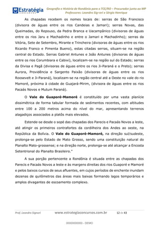 Geografia e História de Rondônia para o TCE/RO Procurador junto ao MP
Professores: Leandro Signori e Sérgio Henrique
Prof. Leandro Signori www.estrategiaconcursos.com.br 12 de 43
As chapadas recebem os nomes locais de: serras de São Francisco
(divisora de águas entre os rios Candeias e Jamari); serras Novas, das
Queimadas, do Repouso, da Pedra Branca e Uacampânico (divisoras de águas
entre os rios Jaru e Machadinho e entre o Jamari e Machadinho); serras da
Vitória, Sete de Setembro, Mirante e Trincheira (divisoras de águas entre os rios
Ricardo Franco e Pimenta Bueno), estas citadas serras, situam-se na região
central do Estado. Serras Gabriel Antunes e João Antunes (divisoras de águas
entre os rios Corumbiara e Cabixi), localizam-se na região sul do Estado; serras
da Divisa e Pagã (divisoras de águas entre os rios Ji-Paraná e o Preto); serras
Aurora, Providência e Sargento Paixão (divisoras de águas entre os rios
Roosevelt e Ji-Paraná), localizam-se na região central até a Oeste no vale do rio
Mamoré, próxima à cidade de Guajará-Mirim, (divisora de águas entre os rios
Pacaás Novos e Mutum Paraná).
O Vale do Guaporé-Mamoré é constituído por uma vasta planície
dissimétrica de forma tabular formada de sedimentos recentes, com altitudes
entre 100 a 200 metros acima do nível do mar, apresentando terrenos
alagadiços associados a platôs mais elevados.
Estende-se desde o sopé das chapadas dos Parecis e Pacaás Novos a leste,
até atingir os primeiros contrafortes da cordilheira dos Andes ao oeste, na
República da Bolívia. O Vale do Guaporé-Mamoré, na direção sul/sudeste,
prolonga-se pelo Estado de Mato Grosso, sendo uma constituição natural do
Planalto Mato-grossense; e na direção norte, prolonga-se até alcançar a Encosta
Setentrional do Planalto Brasileiro.”
A sua porção pertencente a Rondônia é situada entre as chapadas dos
Parecis e Pacaás Novos a leste e às margens direitas dos rios Guaporé e Mamoré
e pelos baixos cursos de seus afluentes, em cujos períodos de enchente inundam
dezenas de quilômetros das áreas mais baixas formando lagos temporários e
amplos divagantes de escoamento complexo.
0
00000000000 - DEMO
 