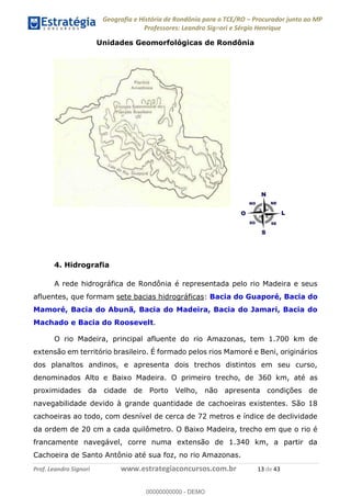 Geografia e História de Rondônia para o TCE/RO Procurador junto ao MP
Professores: Leandro Signori e Sérgio Henrique
Prof. Leandro Signori www.estrategiaconcursos.com.br 13 de 43
Unidades Geomorfológicas de Rondônia
4. Hidrografia
A rede hidrográfica de Rondônia é representada pelo rio Madeira e seus
afluentes, que formam sete bacias hidrográficas: Bacia do Guaporé, Bacia do
Mamoré, Bacia do Abunã, Bacia do Madeira, Bacia do Jamari, Bacia do
Machado e Bacia do Roosevelt.
O rio Madeira, principal afluente do rio Amazonas, tem 1.700 km de
extensão em território brasileiro. É formado pelos rios Mamoré e Beni, originários
dos planaltos andinos, e apresenta dois trechos distintos em seu curso,
denominados Alto e Baixo Madeira. O primeiro trecho, de 360 km, até as
proximidades da cidade de Porto Velho, não apresenta condições de
navegabilidade devido à grande quantidade de cachoeiras existentes. São 18
cachoeiras ao todo, com desnível de cerca de 72 metros e índice de declividade
da ordem de 20 cm a cada quilômetro. O Baixo Madeira, trecho em que o rio é
francamente navegável, corre numa extensão de 1.340 km, a partir da
Cachoeira de Santo Antônio até sua foz, no rio Amazonas.
0
00000000000 - DEMO
 