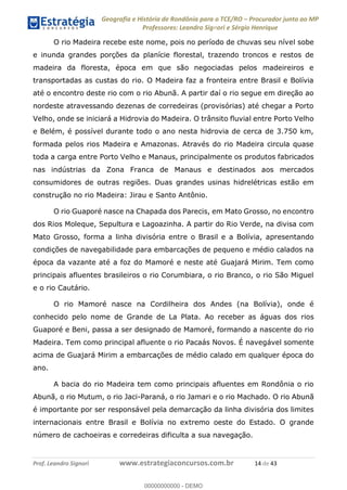 Geografia e História de Rondônia para o TCE/RO Procurador junto ao MP
Professores: Leandro Signori e Sérgio Henrique
Prof. Leandro Signori www.estrategiaconcursos.com.br 14 de 43
O rio Madeira recebe este nome, pois no período de chuvas seu nível sobe
e inunda grandes porções da planície florestal, trazendo troncos e restos de
madeira da floresta, época em que são negociadas pelos madeireiros e
transportadas as custas do rio. O Madeira faz a fronteira entre Brasil e Bolívia
até o encontro deste rio com o rio Abunã. A partir daí o rio segue em direção ao
nordeste atravessando dezenas de corredeiras (provisórias) até chegar a Porto
Velho, onde se iniciará a Hidrovia do Madeira. O trânsito fluvial entre Porto Velho
e Belém, é possível durante todo o ano nesta hidrovia de cerca de 3.750 km,
formada pelos rios Madeira e Amazonas. Através do rio Madeira circula quase
toda a carga entre Porto Velho e Manaus, principalmente os produtos fabricados
nas indústrias da Zona Franca de Manaus e destinados aos mercados
consumidores de outras regiões. Duas grandes usinas hidrelétricas estão em
construção no rio Madeira: Jirau e Santo Antônio.
O rio Guaporé nasce na Chapada dos Parecis, em Mato Grosso, no encontro
dos Rios Moleque, Sepultura e Lagoazinha. A partir do Rio Verde, na divisa com
Mato Grosso, forma a linha divisória entre o Brasil e a Bolívia, apresentando
condições de navegabilidade para embarcações de pequeno e médio calados na
época da vazante até a foz do Mamoré e neste até Guajará Mirim. Tem como
principais afluentes brasileiros o rio Corumbiara, o rio Branco, o rio São Miguel
e o rio Cautário.
O rio Mamoré nasce na Cordilheira dos Andes (na Bolívia), onde é
conhecido pelo nome de Grande de La Plata. Ao receber as águas dos rios
Guaporé e Beni, passa a ser designado de Mamoré, formando a nascente do rio
Madeira. Tem como principal afluente o rio Pacaás Novos. É navegável somente
acima de Guajará Mirim a embarcações de médio calado em qualquer época do
ano.
A bacia do rio Madeira tem como principais afluentes em Rondônia o rio
Abunã, o rio Mutum, o rio Jaci-Paraná, o rio Jamari e o rio Machado. O rio Abunã
é importante por ser responsável pela demarcação da linha divisória dos limites
internacionais entre Brasil e Bolívia no extremo oeste do Estado. O grande
número de cachoeiras e corredeiras dificulta a sua navegação.
0
00000000000 - DEMO
 