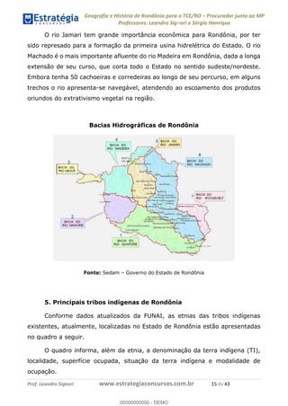 Geografia e História de Rondônia para o TCE/RO Procurador junto ao MP
Professores: Leandro Signori e Sérgio Henrique
Prof. Leandro Signori www.estrategiaconcursos.com.br 15 de 43
O rio Jamari tem grande importância econômica para Rondônia, por ter
sido represado para a formação da primeira usina hidrelétrica do Estado. O rio
Machado é o mais importante afluente do rio Madeira em Rondônia, dada a longa
extensão de seu curso, que corta todo o Estado no sentido sudeste/nordeste.
Embora tenha 50 cachoeiras e corredeiras ao longo de seu percurso, em alguns
trechos o rio apresenta-se navegável, atendendo ao escoamento dos produtos
oriundos do extrativismo vegetal na região.
Bacias Hidrográficas de Rondônia
Fonte: Sedam – Governo do Estado de Rondônia
5. Principais tribos indígenas de Rondônia
Conforme dados atualizados da FUNAI, as etnias das tribos indígenas
existentes, atualmente, localizadas no Estado de Rondônia estão apresentadas
no quadro a seguir.
O quadro informa, além da etnia, a denominação da terra indígena (TI),
localidade, superfície ocupada, situação da terra indígena e modalidade de
ocupação.
0
00000000000 - DEMO
 