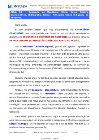 Geografia e História de Rondônia para o TCE/RO Procurador junto ao MP
Professores: Leandro Signori e Sérgio Henrique
Prof. Leandro Signori www.estrategiaconcursos.com.br 1 de 43
AULA 00 – Geografia de Rondônia: Clima. Solos. Regime
pluviométrico. Hidrografia. Relevo. Principais tribos indígenas de
Rondônia.
Caro aluno,
É com imenso prazer que nos encontramos no ESTRATÉGIA
CONCURSOS para esta jornada em busca de um excelente resultado na
disciplina de GEOGRAFIA E HISTÓRIA DE RONDÔNIA no próximo concurso
de PROCURADOR DO MINISTÉRIO PÚBLICO JUNTO AO TCE-RO.
Sou o Professor Leandro Signori, gaúcho de Lajeado. Ingressei no
serviço público com 21 anos e já trabalhei nas três esferas da administração
pública – municipal, estadual e federal - o que tem sido de grande valia para a
minha formação profissional – servidor e docente. Nas Prefeituras de Porto
Alegre e São Leopoldo desenvolvi minhas atividades nas respectivas secretarias
municipais de meio ambiente; na administração estadual, fui servidor da
Companhia Riograndense de Saneamento (CORSAN), estatal do governo do Rio
Grande do Sul.
Durante muitos anos, fui também servidor público federal, atuando como
geógrafo no Ministério da Integração Nacional, onde trabalhei com planejamento
e desenvolvimento territorial e regional.
Graduei-me em Geografia – Licenciatura - pela Universidade Federal do
Rio Grande do Sul (UFRGS) e – Bacharel - pelo UNICEUB em Brasília. A
oportunidade de exercer a docência e poder alcançar o conhecimento necessário
para a aprovação dos meus alunos me inspira diariamente e me traz grande
satisfação. Como professor em cursos preparatórios on line e presencial ministro
as disciplinas de Atualidades, Conhecimentos Gerais, Realidade Brasileira e
Geografia.
Além disso, gostaria de demonstrar aqui a minha grande satisfação de
ombrear este curso com um grande amigo e excepcional profissional, o professor
Sérgio Henrique. Ele vai lecionar as aulas 02 e 03 do curso. Na aula 02, o
professor se apresentará para vocês.
0
00000000000 - DEMO
 