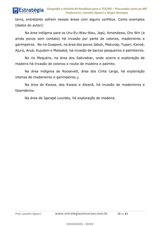 Geografia e História de Rondônia para o TCE/RO Procurador junto ao MP
Professores: Leandro Signori e Sérgio Henrique
Prof. Leandro Signori www.estrategiaconcursos.com.br 19 de 43
terra, entretanto sofrem nessas áreas com alguns conflitos. Como exemplos
(dados do autor):
Na área indígena para os Uru-Eu-Wau-Wau, Japú, Amondawa, Oro Win (e
ainda povos sem contato) há invasão por parte de colonos, madeireiros e
garimpeiros. No rio Guaporé, na área dos povos Jabuti, Makurap, Tupari, Kanoé,
Ajurú, Aruá, Kujubim e Massaká, há invasão de barcos pesqueiros e palmiteiros.
No rio Mequéns, na área dos Sakirabiar, onde ocorre a exploração de
madeira há invasão de colonos e roubo de madeira e palmito.
Na área indígena de Roosevelt, área dos Cinta Larga, há exploração
intensa de madeireiros e garimpeiros.
Na área de Kwaza, dos Kwaza e Aikanã, há invasão de madeireiros e
fazendeiros.
Na área de Igarapé Lourdes, há exploração de madeira.
0
00000000000 - DEMO
0
 