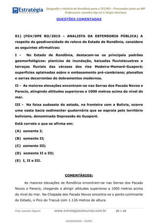 Geografia e História de Rondônia para o TCE/RO Procurador junto ao MP
Professores: Leandro Signori e Sérgio Henrique
Prof. Leandro Signori www.estrategiaconcursos.com.br 20 de 43
QUESTÕES COMENTADAS
01) (FGV/DPE RO/2015 – ANALISTA DA DEFENSORIA PÚBLICA) A
respeito da geodiversidade do relevo do Estado de Rondônia, considere
as seguintes afirmativas:
I - No Estado de Rondônia, destacam-se os principais padrões
geomorfológicos: planícies de inundação, baixadas fluviolacustres e
terraços fluviais das várzeas dos rios Madeira-Mamoré-Guaporé;
superfícies aplainadas sobre o embasamento pré-cambriano; planaltos
e serras decorrentes de dobramentos modernos.
II - As maiores elevações encontram-se nas Serras dos Pacaás Novos e
Parecis, atingindo altitudes superiores a 1000 metros acima do nível do
mar.
III - Na faixa sudoeste do estado, na fronteira com a Bolívia, ocorre
uma vasta bacia sedimentar quaternária que se espraia pelo território
boliviano, denominada Depressão do Guaporé.
Está correto o que se afirma em:
(A) somente I;
(B) somente II;
(C) somente III;
(D) somente II e III;
(E) I, II e III.
COMENTÁRIOS:
As maiores elevações de Rondônia encontram-se nas Serras dos Pacaás
Novos e Parecis, chegando a atingir altitudes superiores a 1000 metros acima
do nível do mar. Na Chapada dos Pacaás Novos encontra-se o ponto culminante
do Estado, o Pico do Tracuá com 1.126 metros de altura.
0
00000000000 - DEMO
 
