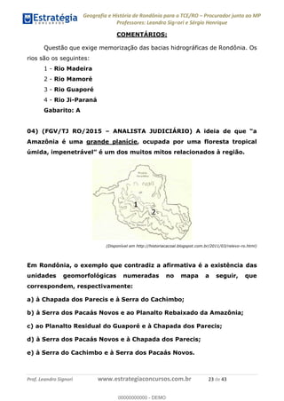 Geografia e História de Rondônia para o TCE/RO Procurador junto ao MP
Professores: Leandro Signori e Sérgio Henrique
Prof. Leandro Signori www.estrategiaconcursos.com.br 23 de 43
COMENTÁRIOS:
Questão que exige memorização das bacias hidrográficas de Rondônia. Os
rios são os seguintes:
1 - Rio Madeira
2 - Rio Mamoré
3 - Rio Guaporé
4 - Rio Ji-Paraná
Gabarito: A
04) (FGV/TJ RO/2015 – ANALISTA JUDICIÁRIO) A ideia de que “a
Amazônia é uma grande planície, ocupada por uma floresta tropical
úmida, impenetrável” é um dos muitos mitos relacionados à região.
(Disponível em http://historiacacoal.blogspot.com.br/2011/03/relevo-ro.html)
Em Rondônia, o exemplo que contradiz a afirmativa é a existência das
unidades geomorfológicas numeradas no mapa a seguir, que
correspondem, respectivamente:
a) à Chapada dos Parecis e à Serra do Cachimbo;
b) à Serra dos Pacaás Novos e ao Planalto Rebaixado da Amazônia;
c) ao Planalto Residual do Guaporé e à Chapada dos Parecis;
d) à Serra dos Pacaás Novos e à Chapada dos Parecis;
e) à Serra do Cachimbo e à Serra dos Pacaás Novos.
0
00000000000 - DEMO
 