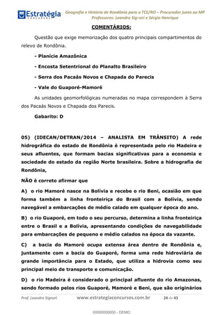 Geografia e História de Rondônia para o TCE/RO Procurador junto ao MP
Professores: Leandro Signori e Sérgio Henrique
Prof. Leandro Signori www.estrategiaconcursos.com.br 24 de 43
COMENTÁRIOS:
Questão que exige memorização dos quatro principais compartimentos do
relevo de Rondônia.
- Planície Amazônica
- Encosta Setentrional do Planalto Brasileiro
- Serra dos Pacaás Novos e Chapada do Parecis
- Vale do Guaporé-Mamoré
As unidades geomorfológicas numeradas no mapa correspondem à Serra
dos Pacaás Novos e Chapada dos Parecis.
Gabarito: D
05) (IDECAN/DETRAN/2014 – ANALISTA EM TRÂNSITO) A rede
hidrográfica do estado de Rondônia é representada pelo rio Madeira e
seus afluentes, que formam bacias significativas para a economia e
sociedade do estado da região Norte brasileira. Sobre a hidrografia de
Rondônia,
NÃO é correto afirmar que
A) o rio Mamoré nasce na Bolívia e recebe o rio Beni, ocasião em que
forma também a linha fronteiriça do Brasil com a Bolívia, sendo
navegável a embarcações de médio calado em qualquer época do ano.
B) o rio Guaporé, em todo o seu percurso, determina a linha fronteiriça
entre o Brasil e a Bolívia, apresentando condições de navegabilidade
para embarcações de pequeno e médio calados na época da vazante.
C) a bacia do Mamoré ocupa extensa área dentro de Rondônia e,
juntamente com a bacia do Guaporé, forma uma rede hidroviária de
grande importância para o Estado, que utiliza a hidrovia como seu
principal meio de transporte e comunicação.
D) o rio Madeira é considerado o principal afluente do rio Amazonas,
sendo formado pelos rios Guaporé, Mamoré e Beni, que são originários
0
00000000000 - DEMO
 