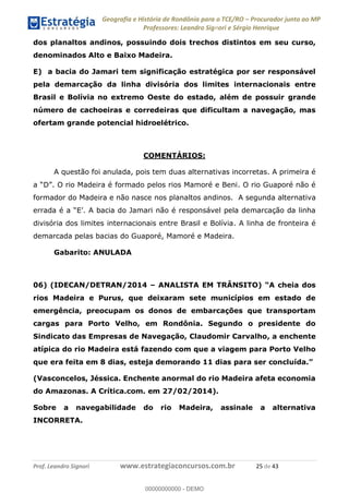 Geografia e História de Rondônia para o TCE/RO Procurador junto ao MP
Professores: Leandro Signori e Sérgio Henrique
Prof. Leandro Signori www.estrategiaconcursos.com.br 25 de 43
dos planaltos andinos, possuindo dois trechos distintos em seu curso,
denominados Alto e Baixo Madeira.
E) a bacia do Jamari tem significação estratégica por ser responsável
pela demarcação da linha divisória dos limites internacionais entre
Brasil e Bolívia no extremo Oeste do estado, além de possuir grande
número de cachoeiras e corredeiras que dificultam a navegação, mas
ofertam grande potencial hidroelétrico.
COMENTÁRIOS:
A questão foi anulada, pois tem duas alternativas incorretas. A primeira é
a “D”. O rio Madeira é formado pelos rios Mamoré e Beni. O rio Guaporé não é
formador do Madeira e não nasce nos planaltos andinos. A segunda alternativa
errada é a “E’. A bacia do Jamari não é responsável pela demarcação da linha
divisória dos limites internacionais entre Brasil e Bolívia. A linha de fronteira é
demarcada pelas bacias do Guaporé, Mamoré e Madeira.
Gabarito: ANULADA
06) (IDECAN/DETRAN/2014 – ANALISTA EM TRÂNSITO) “A cheia dos
rios Madeira e Purus, que deixaram sete municípios em estado de
emergência, preocupam os donos de embarcações que transportam
cargas para Porto Velho, em Rondônia. Segundo o presidente do
Sindicato das Empresas de Navegação, Claudomir Carvalho, a enchente
atípica do rio Madeira está fazendo com que a viagem para Porto Velho
que era feita em 8 dias, esteja demorando 11 dias para ser concluída.”
(Vasconcelos, Jéssica. Enchente anormal do rio Madeira afeta economia
do Amazonas. A Crítica.com. em 27/02/2014).
Sobre a navegabilidade do rio Madeira, assinale a alternativa
INCORRETA.
0
00000000000 - DEMO
 
