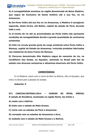 Geografia e História de Rondônia para o TCE/RO Procurador junto ao MP
Professores: Leandro Signori e Sérgio Henrique
Prof. Leandro Signori www.estrategiaconcursos.com.br 26 de 43
A) A navegabilidade acontece na região denominada de Baixo Madeira,
que segue da Cachoeira de Santo Antônio até a sua foz, no rio
Amazonas.
B) De Porto Velho até sua foz no rio Amazonas, o Madeira é navegável,
seguindo, desta forma, até Belém, capital do estado do Pará, durante
todo o ano.
C) O trecho do rio até as proximidades de Porto Velho não apresenta
condições de navegabilidade devido à grande quantidade de cachoeiras
existentes.
D) Pelo rio circula grande parte da carga existente entre Porto Velho e
Manaus, capital do Estado do Amazonas, incluindo produtos fabricados
nas indústrias da Zona Franca de Manaus.
E) Percurso denominado Alto Madeira segue da nascente do rio, na
Cordilheira dos Andes, no Equador, entrando no Brasil pelo Sul do
estado com diversas cachoeiras e altíssimos desníveis até Porto Velho.
COMENTÁRIOS:
O rio Madeira, nasce com o nome de Beni na Bolívia, não no Equador, que
entra no Brasil pelo sudoeste do estado.
Gabarito: E
07) (IDECAN/DETRAN/2014 – CARGOS DE NÍVEL MÉDIO)
O estado de Rondônia, localizado na região Norte, faz limite a
A) oeste com a Bolívia.
B) leste com o estado de Mato Grosso.
C) norte com os estados do Pará e Amazonas.
D) noroeste com os estados do Amazonas e Acre.
E) sudeste com o estado de Mato Grosso e a Bolívia.
0
00000000000 - DEMO
 