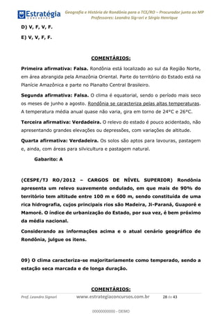 Geografia e História de Rondônia para o TCE/RO Procurador junto ao MP
Professores: Leandro Signori e Sérgio Henrique
Prof. Leandro Signori www.estrategiaconcursos.com.br 28 de 43
D) V, F, V, F.
E) V, V, F, F.
COMENTÁRIOS:
Primeira afirmativa: Falsa. Rondônia está localizado ao sul da Região Norte,
em área abrangida pela Amazônia Oriental. Parte do território do Estado está na
Planície Amazônica e parte no Planalto Central Brasileiro.
Segunda afirmativa: Falsa. O clima é equatorial, sendo o período mais seco
os meses de junho a agosto. Rondônia se caracteriza pelas altas temperaturas.
A temperatura média anual quase não varia, gira em torno de 24°C e 26°C.
Terceira afirmativa: Verdadeira. O relevo do estado é pouco acidentado, não
apresentando grandes elevações ou depressões, com variações de altitude.
Quarta afirmativa: Verdadeira. Os solos são aptos para lavouras, pastagem
e, ainda, com áreas para silvicultura e pastagem natural.
Gabarito: A
(CESPE/TJ RO/2012 – CARGOS DE NÍVEL SUPERIOR) Rondônia
apresenta um relevo suavemente ondulado, em que mais de 90% do
território tem altitude entre 100 m e 600 m, sendo constituída de uma
rica hidrografia, cujos principais rios são Madeira, Ji-Paraná, Guaporé e
Mamoré. O índice de urbanização do Estado, por sua vez, é bem próximo
da média nacional.
Considerando as informações acima e o atual cenário geográfico de
Rondônia, julgue os itens.
09) O clima caracteriza-se majoritariamente como temperado, sendo a
estação seca marcada e de longa duração.
COMENTÁRIOS:
0
00000000000 - DEMO
 