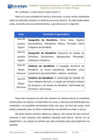 Geografia e História de Rondônia para o TCE/RO Procurador junto ao MP
Professores: Leandro Signori e Sérgio Henrique
Prof. Leandro Signori www.estrategiaconcursos.com.br 2 de 43
Ok, professor, e como será o nosso curso? 
Será um curso completo de teoria e exercícios, no qual vamos contemplar
todos os conteúdos listados no edital do concurso anterior. Ao todo serão quatro
aulas, incluindo esta aula demonstrativa, cuja estrutura é a seguinte:
Aula Conteúdo Programático
Aula 00
Leandro
Signori
Geografia de Rondônia: Clima. Solos. Regime
pluviométrico. Hidrografia. Relevo. Principais tribos
indígenas de Rondônia.
Aula 01
Leandro
Signori
Geografia de Rondônia: Economia do Estado de
Rondônia. Extrativismo. Agropecuária. Mineração.
Indústria e Comércio.
Aula 02
Sérgio
Henrique
História de Rondônia: A ocupação territorial de
Rondônia, os fluxos migratórios, diferentes ciclos
econômicos (borracha/latéx, madeira, minérios).
Aula 03
Sérgio
Henrique
História de Rondônia: A construção da Estrada de
Ferro Madeira-Mamoré. A criação do Território Federal
do Guaporé e do Estado de Rondônia. Delimitação do
território e das divisas.
Fique bem tranquilo se você não conhece ou conhece pouco os conteúdos
relacionados nos tópicos. A sistemática do curso, a estrutura de distribuição dos
conteúdos e as questões comentadas farão com que, ao final das aulas, você
esteja preparado para um ótimo desempenho na disciplina ao fazer a prova.
Na parte teórica seremos objetivos, todavia, sem deixar de fora nenhum
conteúdo e sem esquecer dos detalhes cobrados pela banca. Vamos ver as
pegadinhas e as cascas de banana que são colocadas para escorregarmos na
questão.
0
00000000000 - DEMO
 