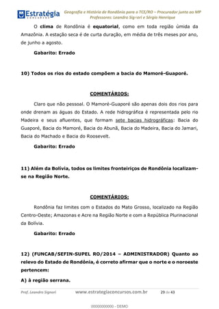 Geografia e História de Rondônia para o TCE/RO Procurador junto ao MP
Professores: Leandro Signori e Sérgio Henrique
Prof. Leandro Signori www.estrategiaconcursos.com.br 29 de 43
O clima de Rondônia é equatorial, como em toda região úmida da
Amazônia. A estação seca é de curta duração, em média de três meses por ano,
de junho a agosto.
Gabarito: Errado
10) Todos os rios do estado compõem a bacia do Mamoré-Guaporé.
COMENTÁRIOS:
Claro que não pessoal. O Mamoré-Guaporé são apenas dois dos rios para
onde drenam as águas do Estado. A rede hidrográfica é representada pelo rio
Madeira e seus afluentes, que formam sete bacias hidrográficas: Bacia do
Guaporé, Bacia do Mamoré, Bacia do Abunã, Bacia do Madeira, Bacia do Jamari,
Bacia do Machado e Bacia do Roosevelt.
Gabarito: Errado
11) Além da Bolívia, todos os limites fronteiriços de Rondônia localizam-
se na Região Norte.
COMENTÁRIOS:
Rondônia faz limites com o Estados do Mato Grosso, localizado na Região
Centro-Oeste; Amazonas e Acre na Região Norte e com a República Plurinacional
da Bolívia.
Gabarito: Errado
12) (FUNCAB/SEFIN-SUPEL RO/2014 – ADMINISTRADOR) Quanto ao
relevo do Estado de Rondônia, é correto afirmar que o norte e o noroeste
pertencem:
A) à região serrana.
0
00000000000 - DEMO
 