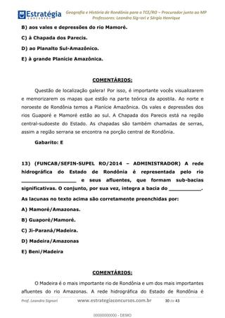 Geografia e História de Rondônia para o TCE/RO Procurador junto ao MP
Professores: Leandro Signori e Sérgio Henrique
Prof. Leandro Signori www.estrategiaconcursos.com.br 30 de 43
B) aos vales e depressões do rio Mamoré.
C) à Chapada dos Parecis.
D) ao Planalto Sul-Amazônico.
E) à grande Planície Amazônica.
COMENTÁRIOS:
Questão de localização galera! Por isso, é importante vocês visualizarem
e memorizarem os mapas que estão na parte teórica da apostila. Ao norte e
noroeste de Rondônia temos a Planície Amazônica. Os vales e depressões dos
rios Guaporé e Mamoré estão ao sul. A Chapada dos Parecis está na região
central-sudoeste do Estado. As chapadas são também chamadas de serras,
assim a região serrana se encontra na porção central de Rondônia.
Gabarito: E
13) (FUNCAB/SEFIN-SUPEL RO/2014 – ADMINISTRADOR) A rede
hidrográfica do Estado de Rondônia é representada pelo rio
_________________ e seus afluentes, que formam sub-bacias
significativas. O conjunto, por sua vez, integra a bacia do __________.
As lacunas no texto acima são corretamente preenchidas por:
A) Mamoré/Amazonas.
B) Guaporé/Mamoré.
C) Ji-Paraná/Madeira.
D) Madeira/Amazonas
E) Beni/Madeira
COMENTÁRIOS:
O Madeira é o mais importante rio de Rondônia e um dos mais importantes
afluentes do rio Amazonas. A rede hidrográfica do Estado de Rondônia é
0
00000000000 - DEMO
 