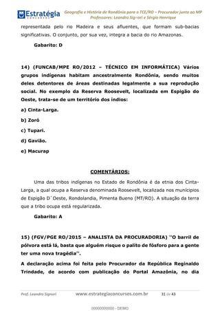 Geografia e História de Rondônia para o TCE/RO Procurador junto ao MP
Professores: Leandro Signori e Sérgio Henrique
Prof. Leandro Signori www.estrategiaconcursos.com.br 31 de 43
representada pelo rio Madeira e seus afluentes, que formam sub-bacias
significativas. O conjunto, por sua vez, integra a bacia do rio Amazonas.
Gabarito: D
14) (FUNCAB/MPE RO/2012 – TÉCNICO EM INFORMÁTICA) Vários
grupos indígenas habitam ancestralmente Rondônia, sendo muitos
deles detentores de áreas destinadas legalmente a sua reprodução
social. No exemplo da Reserva Roosevelt, localizada em Espigão do
Oeste, trata-se de um território dos índios:
a) Cinta-Larga.
b) Zoró
c) Tupari.
d) Gavião.
e) Macurap
COMENTÁRIOS:
Uma das tribos indígenas no Estado de Rondônia é da etnia dos Cinta-
Larga, a qual ocupa a Reserva denominada Roosevelt, localizada nos munícipios
de Espigão D`Oeste, Rondolandia, Pimenta Bueno (MT/RO). A situação da terra
que a tribo ocupa está regularizada.
Gabarito: A
15) (FGV/PGE RO/2015 – ANALISTA DA PROCURADORIA) ‘‘O barril de
pólvora está lá, basta que alguém risque o palito de fósforo para a gente
ter uma nova tragédia’’.
A declaração acima foi feita pelo Procurador da República Reginaldo
Trindade, de acordo com publicação do Portal Amazônia, no dia
0
00000000000 - DEMO
 