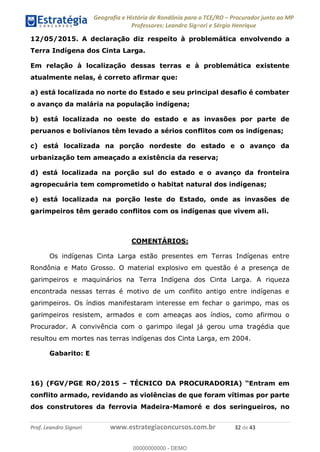 Geografia e História de Rondônia para o TCE/RO Procurador junto ao MP
Professores: Leandro Signori e Sérgio Henrique
Prof. Leandro Signori www.estrategiaconcursos.com.br 32 de 43
12/05/2015. A declaração diz respeito à problemática envolvendo a
Terra Indígena dos Cinta Larga.
Em relação à localização dessas terras e à problemática existente
atualmente nelas, é correto afirmar que:
a) está localizada no norte do Estado e seu principal desafio é combater
o avanço da malária na população indígena;
b) está localizada no oeste do estado e as invasões por parte de
peruanos e bolivianos têm levado a sérios conflitos com os indígenas;
c) está localizada na porção nordeste do estado e o avanço da
urbanização tem ameaçado a existência da reserva;
d) está localizada na porção sul do estado e o avanço da fronteira
agropecuária tem comprometido o habitat natural dos indígenas;
e) está localizada na porção leste do Estado, onde as invasões de
garimpeiros têm gerado conflitos com os indígenas que vivem ali.
COMENTÁRIOS:
Os indígenas Cinta Larga estão presentes em Terras Indígenas entre
Rondônia e Mato Grosso. O material explosivo em questão é a presença de
garimpeiros e maquinários na Terra Indígena dos Cinta Larga. A riqueza
encontrada nessas terras é motivo de um conflito antigo entre indígenas e
garimpeiros. Os índios manifestaram interesse em fechar o garimpo, mas os
garimpeiros resistem, armados e com ameaças aos índios, como afirmou o
Procurador. A convivência com o garimpo ilegal já gerou uma tragédia que
resultou em mortes nas terras indígenas dos Cinta Larga, em 2004.
Gabarito: E
16) (FGV/PGE RO/2015 – TÉCNICO DA PROCURADORIA) “Entram em
conflito armado, revidando as violências de que foram vítimas por parte
dos construtores da ferrovia Madeira-Mamoré e dos seringueiros, no
0
00000000000 - DEMO
 