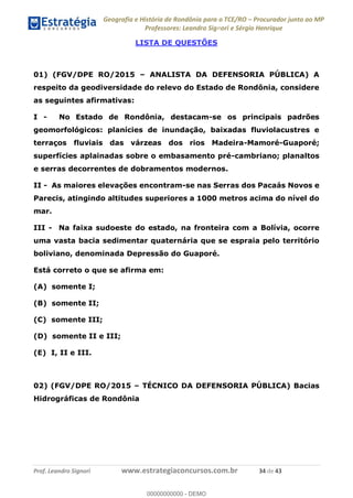 Geografia e História de Rondônia para o TCE/RO Procurador junto ao MP
Professores: Leandro Signori e Sérgio Henrique
Prof. Leandro Signori www.estrategiaconcursos.com.br 34 de 43
LISTA DE QUESTÕES
01) (FGV/DPE RO/2015 – ANALISTA DA DEFENSORIA PÚBLICA) A
respeito da geodiversidade do relevo do Estado de Rondônia, considere
as seguintes afirmativas:
I - No Estado de Rondônia, destacam-se os principais padrões
geomorfológicos: planícies de inundação, baixadas fluviolacustres e
terraços fluviais das várzeas dos rios Madeira-Mamoré-Guaporé;
superfícies aplainadas sobre o embasamento pré-cambriano; planaltos
e serras decorrentes de dobramentos modernos.
II - As maiores elevações encontram-se nas Serras dos Pacaás Novos e
Parecis, atingindo altitudes superiores a 1000 metros acima do nível do
mar.
III - Na faixa sudoeste do estado, na fronteira com a Bolívia, ocorre
uma vasta bacia sedimentar quaternária que se espraia pelo território
boliviano, denominada Depressão do Guaporé.
Está correto o que se afirma em:
(A) somente I;
(B) somente II;
(C) somente III;
(D) somente II e III;
(E) I, II e III.
02) (FGV/DPE RO/2015 – TÉCNICO DA DEFENSORIA PÚBLICA) Bacias
Hidrográficas de Rondônia
0
00000000000 - DEMO
 