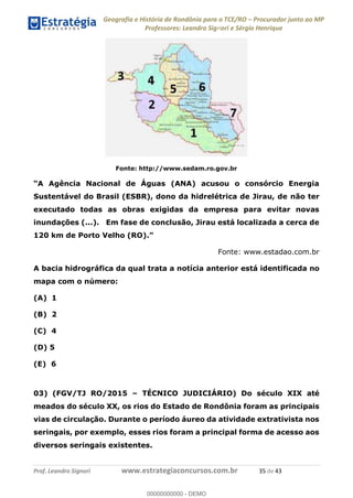 Geografia e História de Rondônia para o TCE/RO Procurador junto ao MP
Professores: Leandro Signori e Sérgio Henrique
Prof. Leandro Signori www.estrategiaconcursos.com.br 35 de 43
Fonte: http://www.sedam.ro.gov.br
“A Agência Nacional de Águas (ANA) acusou o consórcio Energia
Sustentável do Brasil (ESBR), dono da hidrelétrica de Jirau, de não ter
executado todas as obras exigidas da empresa para evitar novas
inundações (...). Em fase de conclusão, Jirau está localizada a cerca de
120 km de Porto Velho (RO).”
Fonte: www.estadao.com.br
A bacia hidrográfica da qual trata a notícia anterior está identificada no
mapa com o número:
(A) 1
(B) 2
(C) 4
(D) 5
(E) 6
03) (FGV/TJ RO/2015 – TÉCNICO JUDICIÁRIO) Do século XIX até
meados do século XX, os rios do Estado de Rondônia foram as principais
vias de circulação. Durante o período áureo da atividade extrativista nos
seringais, por exemplo, esses rios foram a principal forma de acesso aos
diversos seringais existentes.
0
00000000000 - DEMO
 