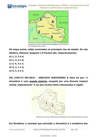 Geografia e História de Rondônia para o TCE/RO Procurador junto ao MP
Professores: Leandro Signori e Sérgio Henrique
Prof. Leandro Signori www.estrategiaconcursos.com.br 36 de 43
No mapa acima, estão numerados os principais rios do estado. Os rios
Madeira, Mamoré, Guaporé e Ji-Paraná são, respectivamente:
a) 1, 2, 3 e 4;
b) 1, 3, 2 e 4;
c) 2, 4, 3 e 1;
d) 3, 2, 1 e 4;
e) 4, 1, 3 e 2.
04) (FGV/TJ RO/2015 – ANALISTA JUDICIÁRIO) A ideia de que “a
Amazônia é uma grande planície, ocupada por uma floresta tropical
úmida, impenetrável” é um dos muitos mitos relacionados à região.
(Disponível em http://historiacacoal.blogspot.com.br/2011/03/relevo-ro.html)
Em Rondônia, o exemplo que contradiz a afirmativa é a existência das
0
00000000000 - DEMO
 