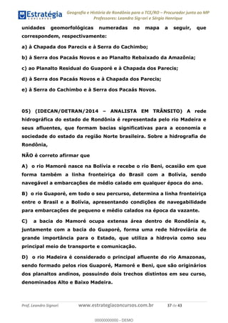 Geografia e História de Rondônia para o TCE/RO Procurador junto ao MP
Professores: Leandro Signori e Sérgio Henrique
Prof. Leandro Signori www.estrategiaconcursos.com.br 37 de 43
unidades geomorfológicas numeradas no mapa a seguir, que
correspondem, respectivamente:
a) à Chapada dos Parecis e à Serra do Cachimbo;
b) à Serra dos Pacaás Novos e ao Planalto Rebaixado da Amazônia;
c) ao Planalto Residual do Guaporé e à Chapada dos Parecis;
d) à Serra dos Pacaás Novos e à Chapada dos Parecis;
e) à Serra do Cachimbo e à Serra dos Pacaás Novos.
05) (IDECAN/DETRAN/2014 – ANALISTA EM TRÂNSITO) A rede
hidrográfica do estado de Rondônia é representada pelo rio Madeira e
seus afluentes, que formam bacias significativas para a economia e
sociedade do estado da região Norte brasileira. Sobre a hidrografia de
Rondônia,
NÃO é correto afirmar que
A) o rio Mamoré nasce na Bolívia e recebe o rio Beni, ocasião em que
forma também a linha fronteiriça do Brasil com a Bolívia, sendo
navegável a embarcações de médio calado em qualquer época do ano.
B) o rio Guaporé, em todo o seu percurso, determina a linha fronteiriça
entre o Brasil e a Bolívia, apresentando condições de navegabilidade
para embarcações de pequeno e médio calados na época da vazante.
C) a bacia do Mamoré ocupa extensa área dentro de Rondônia e,
juntamente com a bacia do Guaporé, forma uma rede hidroviária de
grande importância para o Estado, que utiliza a hidrovia como seu
principal meio de transporte e comunicação.
D) o rio Madeira é considerado o principal afluente do rio Amazonas,
sendo formado pelos rios Guaporé, Mamoré e Beni, que são originários
dos planaltos andinos, possuindo dois trechos distintos em seu curso,
denominados Alto e Baixo Madeira.
0
00000000000 - DEMO
 