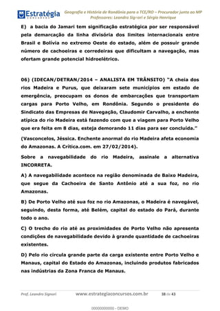 Geografia e História de Rondônia para o TCE/RO Procurador junto ao MP
Professores: Leandro Signori e Sérgio Henrique
Prof. Leandro Signori www.estrategiaconcursos.com.br 38 de 43
E) a bacia do Jamari tem significação estratégica por ser responsável
pela demarcação da linha divisória dos limites internacionais entre
Brasil e Bolívia no extremo Oeste do estado, além de possuir grande
número de cachoeiras e corredeiras que dificultam a navegação, mas
ofertam grande potencial hidroelétrico.
06) (IDECAN/DETRAN/2014 – ANALISTA EM TRÂNSITO) “A cheia dos
rios Madeira e Purus, que deixaram sete municípios em estado de
emergência, preocupam os donos de embarcações que transportam
cargas para Porto Velho, em Rondônia. Segundo o presidente do
Sindicato das Empresas de Navegação, Claudomir Carvalho, a enchente
atípica do rio Madeira está fazendo com que a viagem para Porto Velho
que era feita em 8 dias, esteja demorando 11 dias para ser concluída.”
(Vasconcelos, Jéssica. Enchente anormal do rio Madeira afeta economia
do Amazonas. A Crítica.com. em 27/02/2014).
Sobre a navegabilidade do rio Madeira, assinale a alternativa
INCORRETA.
A) A navegabilidade acontece na região denominada de Baixo Madeira,
que segue da Cachoeira de Santo Antônio até a sua foz, no rio
Amazonas.
B) De Porto Velho até sua foz no rio Amazonas, o Madeira é navegável,
seguindo, desta forma, até Belém, capital do estado do Pará, durante
todo o ano.
C) O trecho do rio até as proximidades de Porto Velho não apresenta
condições de navegabilidade devido à grande quantidade de cachoeiras
existentes.
D) Pelo rio circula grande parte da carga existente entre Porto Velho e
Manaus, capital do Estado do Amazonas, incluindo produtos fabricados
nas indústrias da Zona Franca de Manaus.
0
00000000000 - DEMO
 