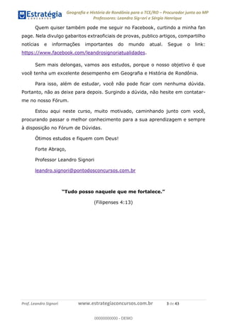 Geografia e História de Rondônia para o TCE/RO Procurador junto ao MP
Professores: Leandro Signori e Sérgio Henrique
Prof. Leandro Signori www.estrategiaconcursos.com.br 3 de 43
Quem quiser também pode me seguir no Facebook, curtindo a minha fan
page. Nela divulgo gabaritos extraoficiais de provas, publico artigos, compartilho
notícias e informações importantes do mundo atual. Segue o link:
https://www.facebook.com/leandrosignoriatualidades.
Sem mais delongas, vamos aos estudos, porque o nosso objetivo é que
você tenha um excelente desempenho em Geografia e História de Rondônia.
Para isso, além de estudar, você não pode ficar com nenhuma dúvida.
Portanto, não as deixe para depois. Surgindo a dúvida, não hesite em contatar-
me no nosso Fórum.
Estou aqui neste curso, muito motivado, caminhando junto com você,
procurando passar o melhor conhecimento para a sua aprendizagem e sempre
à disposição no Fórum de Dúvidas.
Ótimos estudos e fiquem com Deus!
Forte Abraço,
Professor Leandro Signori
leandro.signori@pontodosconcursos.com.br
“Tudo posso naquele que me fortalece.”
(Filipenses 4:13)
0
00000000000 - DEMO
 