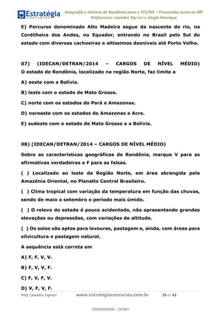 Geografia e História de Rondônia para o TCE/RO Procurador junto ao MP
Professores: Leandro Signori e Sérgio Henrique
Prof. Leandro Signori www.estrategiaconcursos.com.br 39 de 43
E) Percurso denominado Alto Madeira segue da nascente do rio, na
Cordilheira dos Andes, no Equador, entrando no Brasil pelo Sul do
estado com diversas cachoeiras e altíssimos desníveis até Porto Velho.
07) (IDECAN/DETRAN/2014 – CARGOS DE NÍVEL MÉDIO)
O estado de Rondônia, localizado na região Norte, faz limite a
A) oeste com a Bolívia.
B) leste com o estado de Mato Grosso.
C) norte com os estados do Pará e Amazonas.
D) noroeste com os estados do Amazonas e Acre.
E) sudeste com o estado de Mato Grosso e a Bolívia.
08) (IDECAN/DETRAN/2014 – CARGOS DE NÍVEL MÉDIO)
Sobre as características geográficas de Rondônia, marque V para as
afirmativas verdadeiras e F para as falsas.
( ) Localizado ao leste da Região Norte, em área abrangida pela
Amazônia Oriental, no Planalto Central Brasileiro.
( ) Clima tropical com variação da temperatura em função das chuvas,
sendo de maio a setembro o período mais úmido.
( ) O relevo do estado é pouco acidentado, não apresentando grandes
elevações ou depressões, com variações de altitude.
( ) Os solos são aptos para lavouras, pastagem e, ainda, com áreas para
silvicultura e pastagem natural.
A sequência está correta em
A) F, F, V, V.
B) F, V, V, F.
C) F, V, F, V.
D) V, F, V, F.
0
00000000000 - DEMO
 