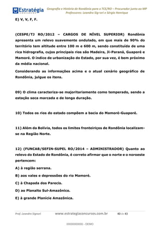 Geografia e História de Rondônia para o TCE/RO Procurador junto ao MP
Professores: Leandro Signori e Sérgio Henrique
Prof. Leandro Signori www.estrategiaconcursos.com.br 40 de 43
E) V, V, F, F.
(CESPE/TJ RO/2012 – CARGOS DE NÍVEL SUPERIOR) Rondônia
apresenta um relevo suavemente ondulado, em que mais de 90% do
território tem altitude entre 100 m e 600 m, sendo constituída de uma
rica hidrografia, cujos principais rios são Madeira, Ji-Paraná, Guaporé e
Mamoré. O índice de urbanização do Estado, por sua vez, é bem próximo
da média nacional.
Considerando as informações acima e o atual cenário geográfico de
Rondônia, julgue os itens.
09) O clima caracteriza-se majoritariamente como temperado, sendo a
estação seca marcada e de longa duração.
10) Todos os rios do estado compõem a bacia do Mamoré-Guaporé.
11) Além da Bolívia, todos os limites fronteiriços de Rondônia localizam-
se na Região Norte.
12) (FUNCAB/SEFIN-SUPEL RO/2014 – ADMINISTRADOR) Quanto ao
relevo do Estado de Rondônia, é correto afirmar que o norte e o noroeste
pertencem:
A) à região serrana.
B) aos vales e depressões do rio Mamoré.
C) à Chapada dos Parecis.
D) ao Planalto Sul-Amazônico.
E) à grande Planície Amazônica.
0
00000000000 - DEMO
 