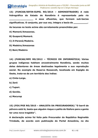 Geografia e História de Rondônia para o TCE/RO Procurador junto ao MP
Professores: Leandro Signori e Sérgio Henrique
Prof. Leandro Signori www.estrategiaconcursos.com.br 41 de 43
13) (FUNCAB/SEFIN-SUPEL RO/2014 – ADMINISTRADOR) A rede
hidrográfica do Estado de Rondônia é representada pelo rio
_________________ e seus afluentes, que formam sub-bacias
significativas. O conjunto, por sua vez, integra a bacia do __________.
As lacunas no texto acima são corretamente preenchidas por:
A) Mamoré/Amazonas.
B) Guaporé/Mamoré.
C) Ji-Paraná/Madeira.
D) Madeira/Amazonas
E) Beni/Madeira
14) (FUNCAB/MPE RO/2012 – TÉCNICO EM INFORMÁTICA) Vários
grupos indígenas habitam ancestralmente Rondônia, sendo muitos
deles detentores de áreas destinadas legalmente a sua reprodução
social. No exemplo da Reserva Roosevelt, localizada em Espigão do
Oeste, trata-se de um território dos índios:
a) Cinta-Larga.
b) Zoró
c) Tupari.
d) Gavião.
e) Macurap
15) (FGV/PGE RO/2015 – ANALISTA DA PROCURADORIA) ‘‘O barril de
pólvora está lá, basta que alguém risque o palito de fósforo para a gente
ter uma nova tragédia’’.
A declaração acima foi feita pelo Procurador da República Reginaldo
Trindade, de acordo com publicação do Portal Amazônia, no dia
0
00000000000 - DEMO
 
