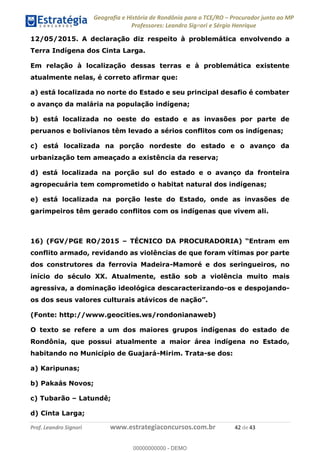 Geografia e História de Rondônia para o TCE/RO Procurador junto ao MP
Professores: Leandro Signori e Sérgio Henrique
Prof. Leandro Signori www.estrategiaconcursos.com.br 42 de 43
12/05/2015. A declaração diz respeito à problemática envolvendo a
Terra Indígena dos Cinta Larga.
Em relação à localização dessas terras e à problemática existente
atualmente nelas, é correto afirmar que:
a) está localizada no norte do Estado e seu principal desafio é combater
o avanço da malária na população indígena;
b) está localizada no oeste do estado e as invasões por parte de
peruanos e bolivianos têm levado a sérios conflitos com os indígenas;
c) está localizada na porção nordeste do estado e o avanço da
urbanização tem ameaçado a existência da reserva;
d) está localizada na porção sul do estado e o avanço da fronteira
agropecuária tem comprometido o habitat natural dos indígenas;
e) está localizada na porção leste do Estado, onde as invasões de
garimpeiros têm gerado conflitos com os indígenas que vivem ali.
16) (FGV/PGE RO/2015 – TÉCNICO DA PROCURADORIA) “Entram em
conflito armado, revidando as violências de que foram vítimas por parte
dos construtores da ferrovia Madeira-Mamoré e dos seringueiros, no
início do século XX. Atualmente, estão sob a violência muito mais
agressiva, a dominação ideológica descaracterizando-os e despojando-
os dos seus valores culturais atávicos de nação”.
(Fonte: http://www.geocities.ws/rondonianaweb)
O texto se refere a um dos maiores grupos indígenas do estado de
Rondônia, que possui atualmente a maior área indígena no Estado,
habitando no Município de Guajará-Mirim. Trata-se dos:
a) Karipunas;
b) Pakaás Novos;
c) Tubarão – Latundê;
d) Cinta Larga;
0
00000000000 - DEMO
 