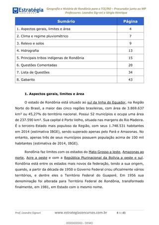 Geografia e História de Rondônia para o TCE/RO Procurador junto ao MP
Professores: Leandro Signori e Sérgio Henrique
Prof. Leandro Signori www.estrategiaconcursos.com.br 4 de 43
Sumário Página
1. Aspectos gerais, limites e área 4
2. Clima e regime pluviométrico 7
3. Relevo e solos 9
4. Hidrografia 13
5. Principais tribos indígenas de Rondônia 15
6. Questões Comentadas 20
7. Lista de Questões 34
8. Gabarito 43
1. Aspectos gerais, limites e área
O estado de Rondônia está situado ao sul da linha do Equador, na Região
Norte do Brasil, a maior das cinco regiões brasileiras, com área de 3.869.637
km² ou 45,27% do território nacional. Possui 52 municípios e ocupa uma área
de 237.590 km². Sua capital é Porto Velho, situada nas margens do Rio Madeira.
É o terceiro Estado mais populoso da Região, com seus 1.748.531 habitantes
em 2014 (estimativa IBGE), sendo superado apenas pelo Pará e Amazonas. No
entanto, apenas três de seus municípios possuem população acima de 100 mil
habitantes (estimativa de 2014, IBGE).
Rondônia faz limites com os estados do Mato Grosso a leste, Amazonas ao
norte, Acre a oeste e com a República Plurinacional da Bolívia a oeste e sul.
Rondônia está entre os estados mais novos da federação, tendo a sua origem,
quando, a partir da década de 1950 o Governo Federal criou oficialmente vários
territórios, e dentre eles o Território Federal do Guaporé. Em 1956 sua
denominação foi alterada para Território Federal de Rondônia, transformado
finalmente, em 1981, em Estado com o mesmo nome.
0
00000000000 - DEMO
 