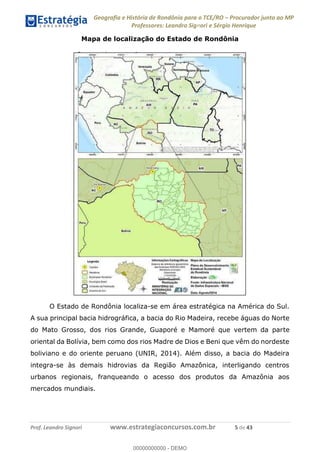 Geografia e História de Rondônia para o TCE/RO Procurador junto ao MP
Professores: Leandro Signori e Sérgio Henrique
Prof. Leandro Signori www.estrategiaconcursos.com.br 5 de 43
Mapa de localização do Estado de Rondônia
O Estado de Rondônia localiza-se em área estratégica na América do Sul.
A sua principal bacia hidrográfica, a bacia do Rio Madeira, recebe águas do Norte
do Mato Grosso, dos rios Grande, Guaporé e Mamoré que vertem da parte
oriental da Bolívia, bem como dos rios Madre de Dios e Beni que vêm do nordeste
boliviano e do oriente peruano (UNIR, 2014). Além disso, a bacia do Madeira
integra-se às demais hidrovias da Região Amazônica, interligando centros
urbanos regionais, franqueando o acesso dos produtos da Amazônia aos
mercados mundiais.
0
00000000000 - DEMO
 
