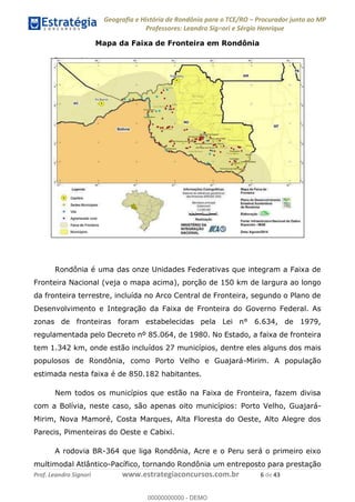 Geografia e História de Rondônia para o TCE/RO Procurador junto ao MP
Professores: Leandro Signori e Sérgio Henrique
Prof. Leandro Signori www.estrategiaconcursos.com.br 6 de 43
Mapa da Faixa de Fronteira em Rondônia
Rondônia é uma das onze Unidades Federativas que integram a Faixa de
Fronteira Nacional (veja o mapa acima), porção de 150 km de largura ao longo
da fronteira terrestre, incluída no Arco Central de Fronteira, segundo o Plano de
Desenvolvimento e Integração da Faixa de Fronteira do Governo Federal. As
zonas de fronteiras foram estabelecidas pela Lei n° 6.634, de 1979,
regulamentada pelo Decreto nº 85.064, de 1980. No Estado, a faixa de fronteira
tem 1.342 km, onde estão incluídos 27 municípios, dentre eles alguns dos mais
populosos de Rondônia, como Porto Velho e Guajará-Mirim. A população
estimada nesta faixa é de 850.182 habitantes.
Nem todos os municípios que estão na Faixa de Fronteira, fazem divisa
com a Bolívia, neste caso, são apenas oito municípios: Porto Velho, Guajará-
Mirim, Nova Mamoré, Costa Marques, Alta Floresta do Oeste, Alto Alegre dos
Parecis, Pimenteiras do Oeste e Cabixi.
A rodovia BR-364 que liga Rondônia, Acre e o Peru será o primeiro eixo
multimodal Atlântico-Pacífico, tornando Rondônia um entreposto para prestação
0
00000000000 - DEMO
 